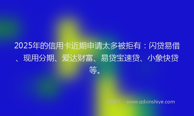 2025年的信用卡近期申请太多被拒有：闪贷易借、现用分期、爱达财富、易贷宝速贷、小象快贷等。