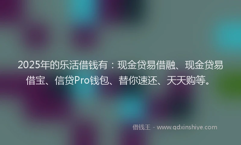 2025年的乐活借钱有：现金贷易借融、现金贷易借宝、信贷Pro钱包、替你速还、天天购等。