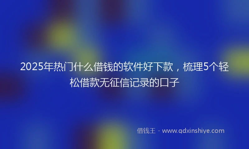 2025年热门什么借钱的软件好下款，梳理5个轻松借款无征信记录的口子