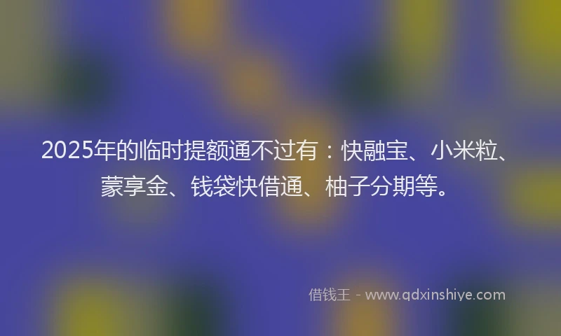 2025年的临时提额通不过有：快融宝、小米粒、蒙享金、钱袋快借通、柚子分期等。