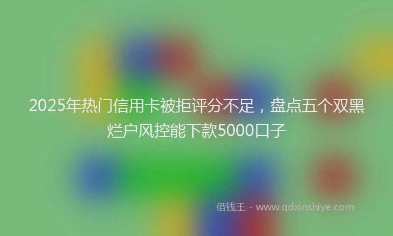 2025年热门信用卡被拒评分不足，盘点五个双黑烂户风控能下款5000口子