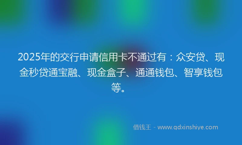 2025年的交行申请信用卡不通过有：众安贷、现金秒贷通宝融、现金盒子、通通钱包、智享钱包等。