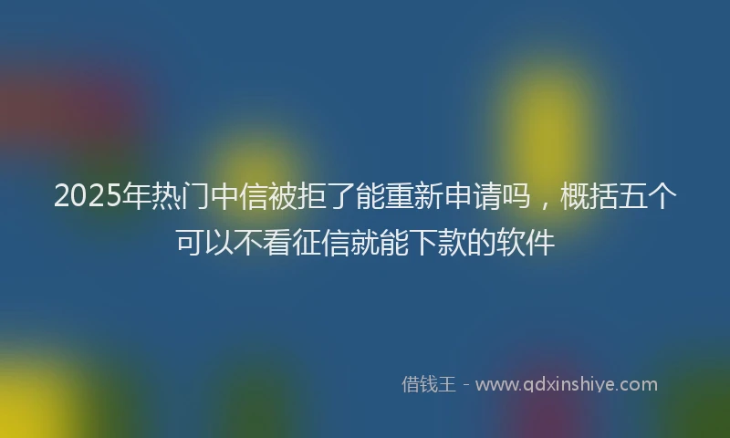2025年热门中信被拒了能重新申请吗，概括五个可以不看征信就能下款的软件