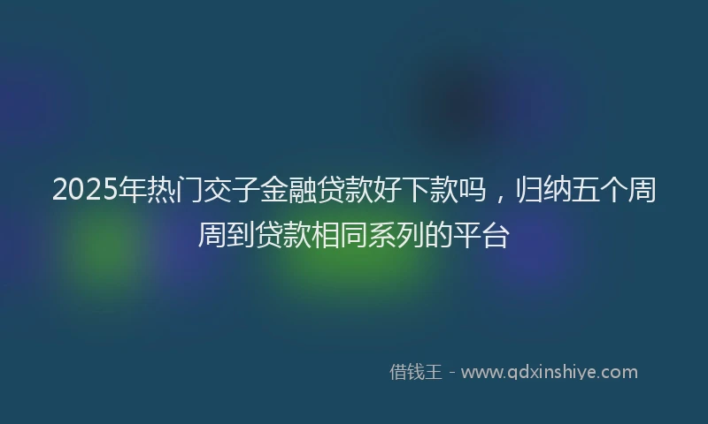 2025年热门交子金融贷款好下款吗，归纳五个周周到贷款相同系列的平台