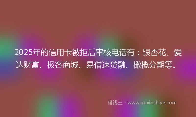 2025年的信用卡被拒后审核电话有：银杏花、爱达财富、极客商城、易借速贷融、橄榄分期等。