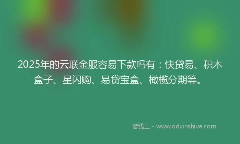 2025年的云联金服容易下款吗有：快贷易、积木盒子、星闪购、易贷宝盒、橄榄分期等。