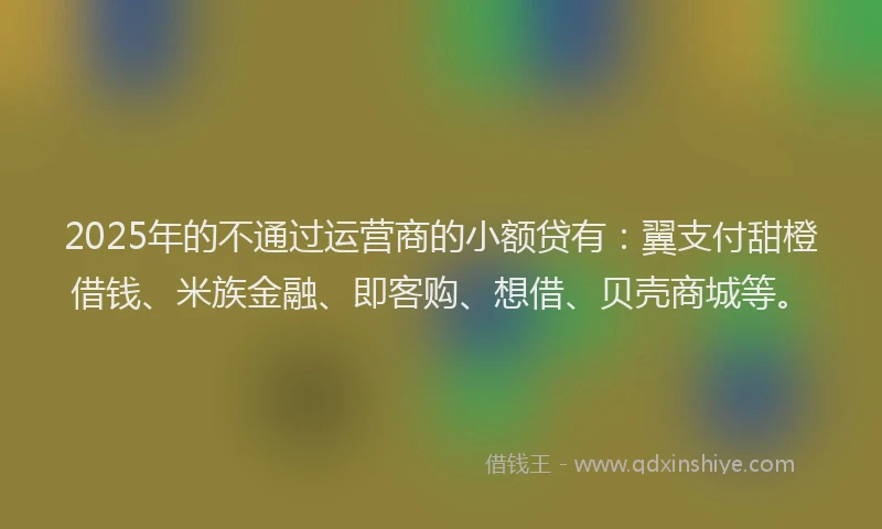 2025年的不通过运营商的小额贷有：翼支付甜橙借钱、米族金融、即客购、想借、贝壳商城等。