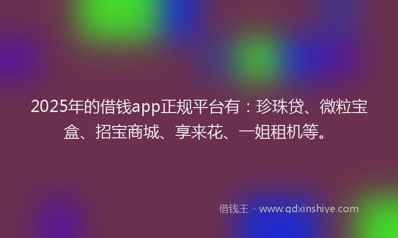 2025年的借钱app正规平台有：珍珠贷、微粒宝盒、招宝商城、享来花、一姐租机等。