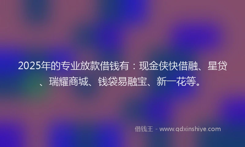 2025年的专业放款借钱有：现金侠快借融、星贷、瑞耀商城、钱袋易融宝、新一花等。