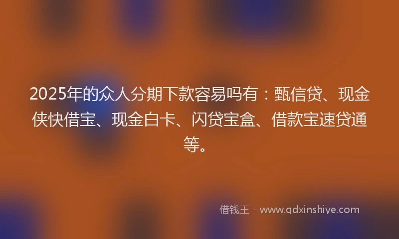 2025年的众人分期下款容易吗有：甄信贷、现金侠快借宝、现金白卡、闪贷宝盒、借款宝速贷通等。