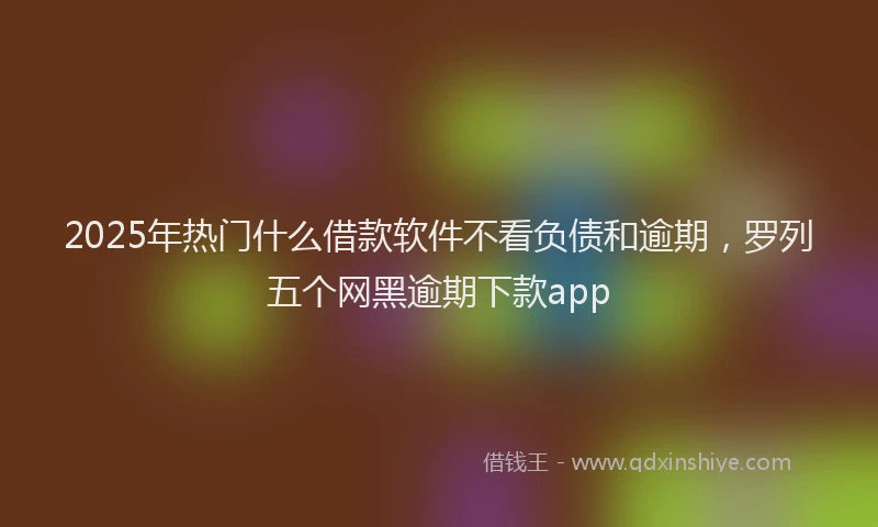 2025年热门什么借款软件不看负债和逾期，罗列五个网黑逾期下款app