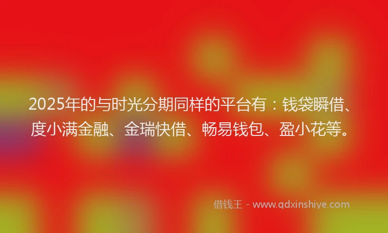 2025年的与时光分期同样的平台有：钱袋瞬借、度小满金融、金瑞快借、畅易钱包、盈小花等。