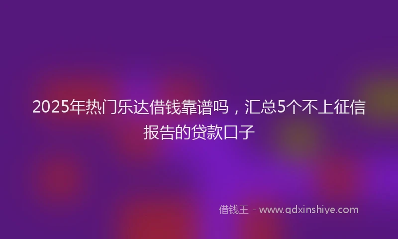 2025年热门乐达借钱靠谱吗，汇总5个不上征信报告的贷款口子