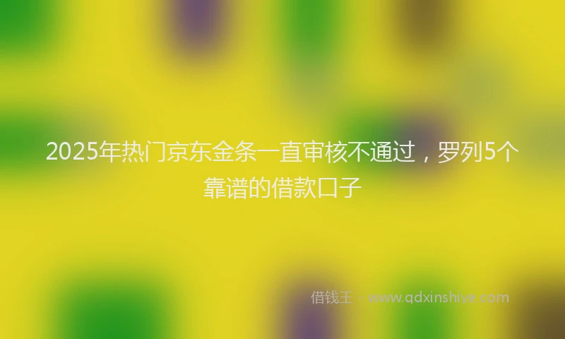 2025年热门京东金条一直审核不通过，罗列5个靠谱的借款口子