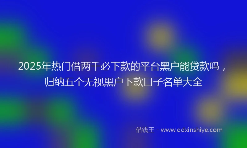 2025年热门借两千必下款的平台黑户能贷款吗，归纳五个无视黑户下款口子名单大全