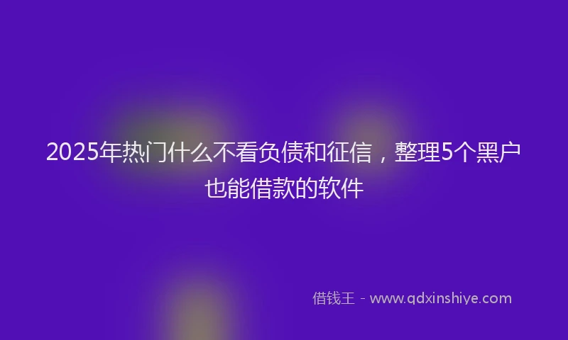 2025年热门什么不看负债和征信，整理5个黑户也能借款的软件