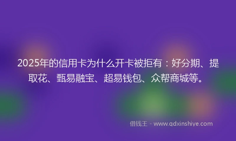 2025年的信用卡为什么开卡被拒有：好分期、提取花、甄易融宝、超易钱包、众帮商城等。