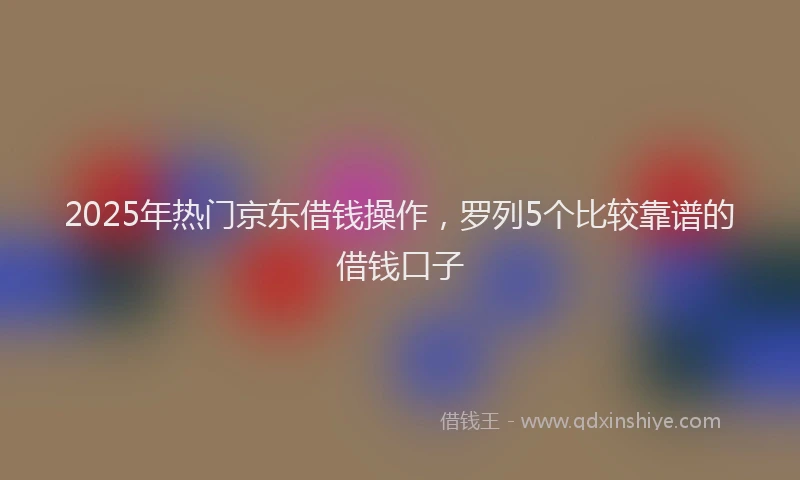 2025年热门京东借钱操作，罗列5个比较靠谱的借钱口子