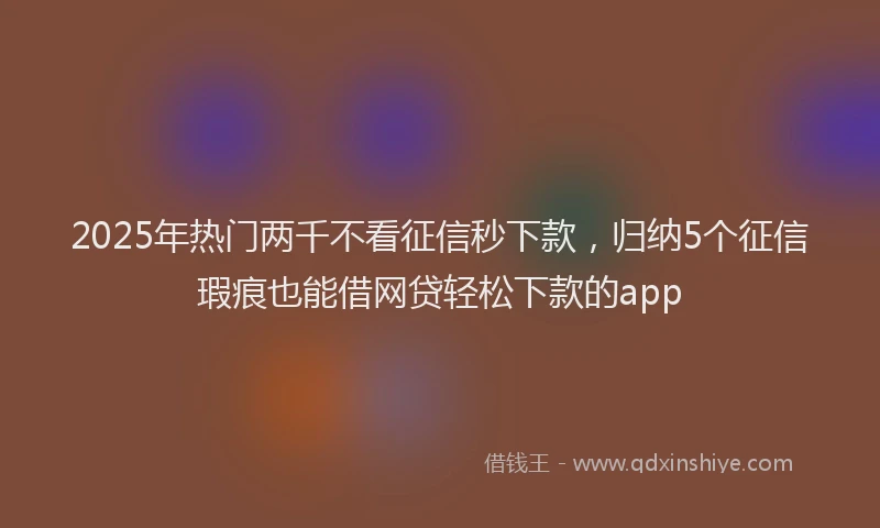 2025年热门两千不看征信秒下款，归纳5个征信瑕疵也能借网贷轻松下款的app
