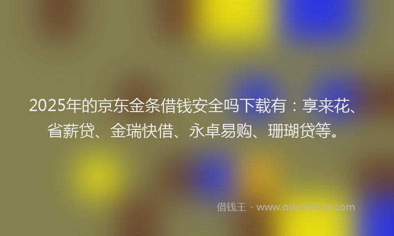 2025年的京东金条借钱安全吗下载有：享来花、省薪贷、金瑞快借、永卓易购、珊瑚贷等。