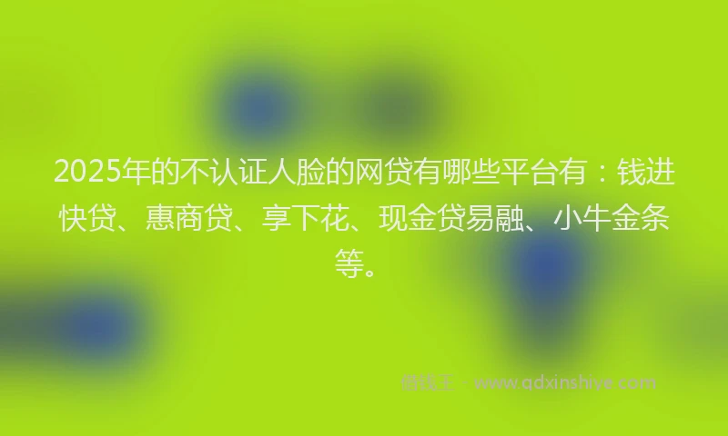 2025年的不认证人脸的网贷有哪些平台有：钱进快贷、惠商贷、享下花、现金贷易融、小牛金条等。
