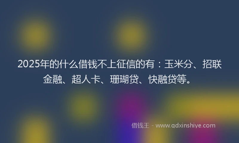 2025年的什么借钱不上征信的有：玉米分、招联金融、超人卡、珊瑚贷、快融贷等。