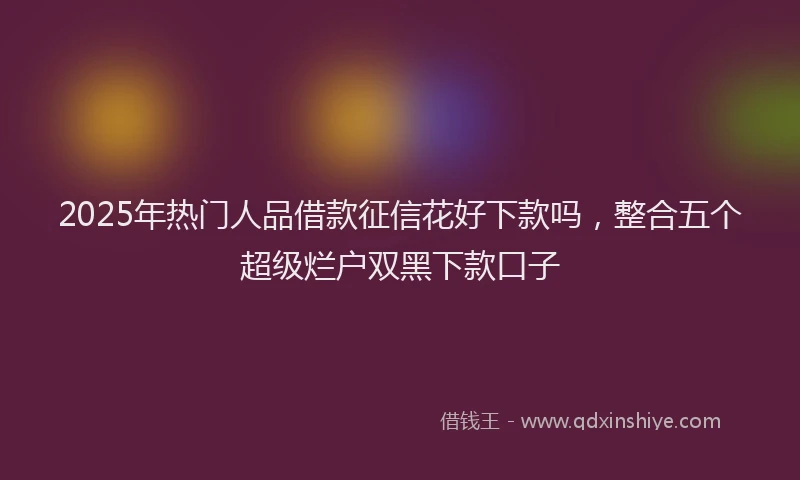 2025年热门人品借款征信花好下款吗，整合五个超级烂户双黑下款口子