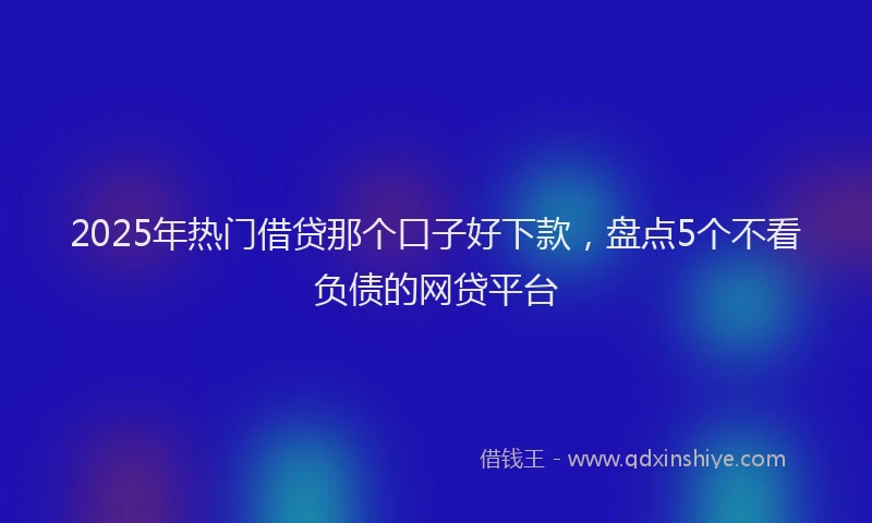2025年热门借贷那个口子好下款，盘点5个不看负债的网贷平台