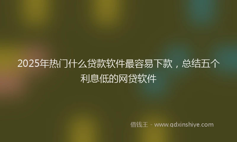 2025年热门什么贷款软件最容易下款，总结五个利息低的网贷软件