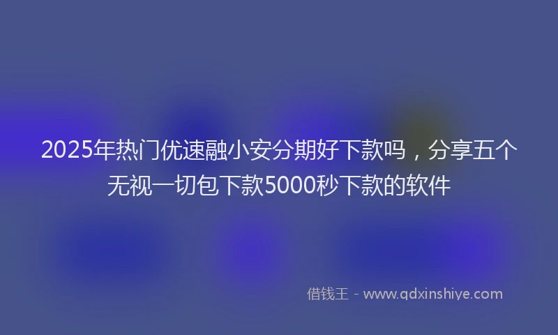 2025年热门优速融小安分期好下款吗，分享五个无视一切包下款5000秒下款的软件