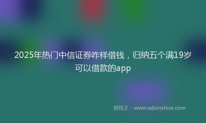 2025年热门中信证券咋样借钱，归纳五个满19岁可以借款的app