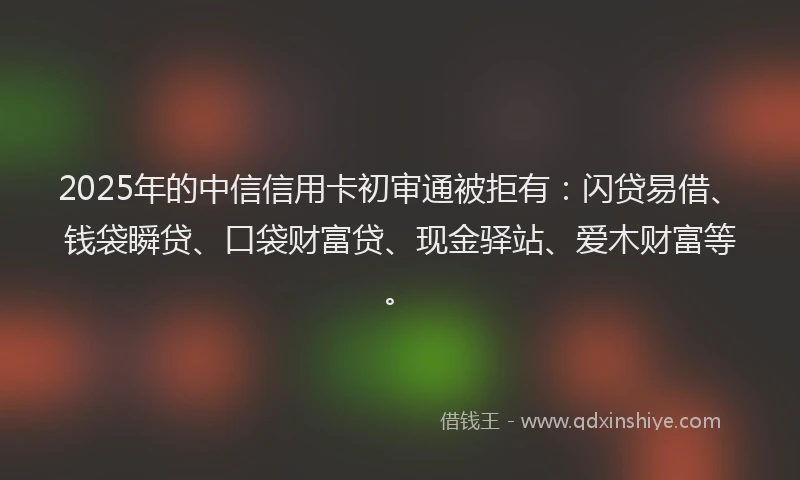 2025年的中信信用卡初审通被拒有:闪贷易借、钱袋瞬贷、口袋财富贷、现金驿站、爱木财富等。