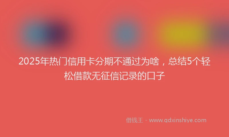 2025年热门信用卡分期不通过为啥，总结5个轻松借款无征信记录的口子