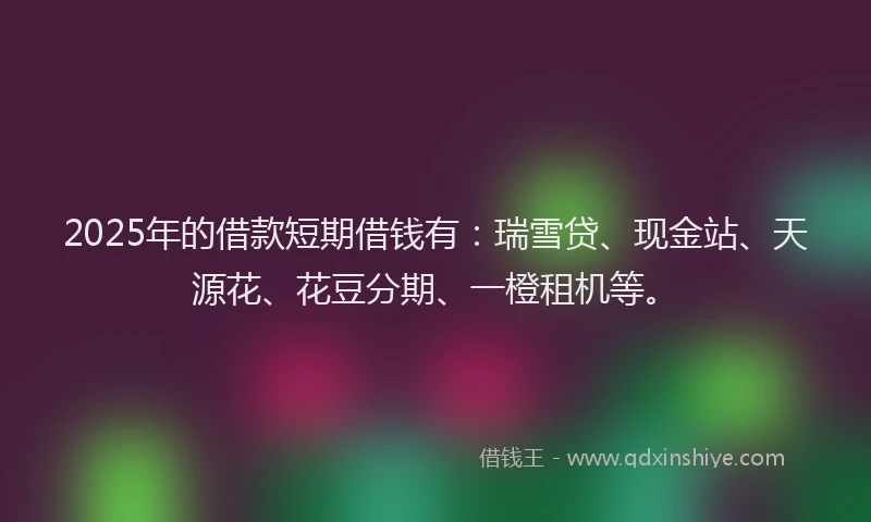 2025年的借款短期借钱有：瑞雪贷、现金站、天源花、花豆分期、一橙租机等。