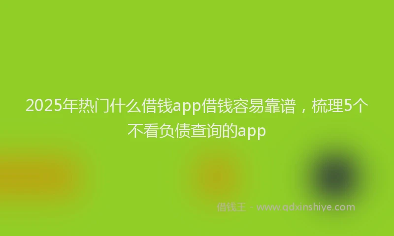 2025年热门什么借钱app借钱容易靠谱，梳理5个不看负债查询的app
