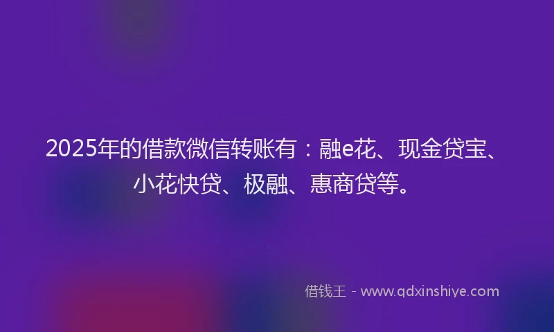 2025年的借款微信转账有：融e花、现金贷宝、小花快贷、极融、惠商贷等。