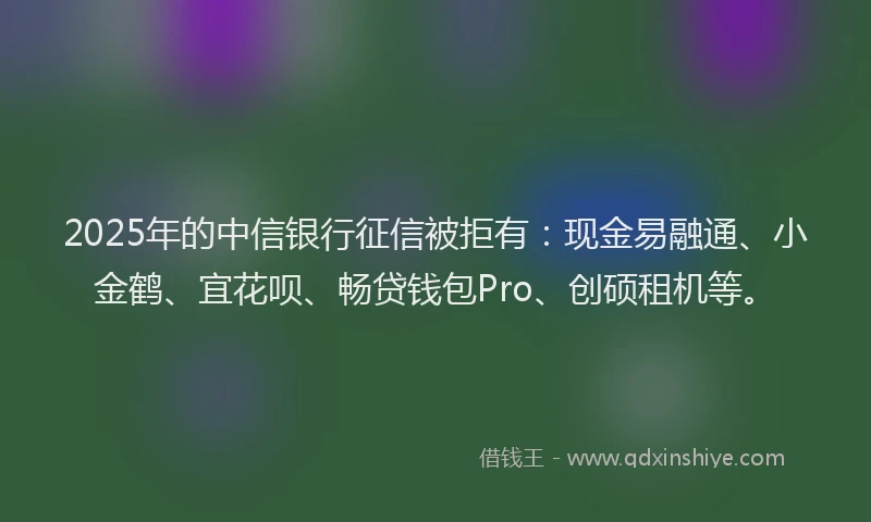 2025年的中信银行征信被拒有：现金易融通、小金鹤、宜花呗、畅贷钱包Pro、创硕租机等。