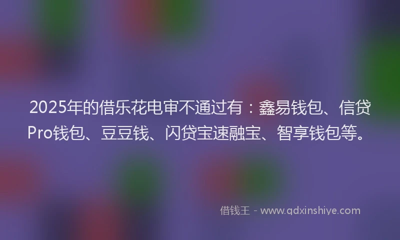 2025年的借乐花电审不通过有：鑫易钱包、信贷Pro钱包、豆豆钱、闪贷宝速融宝、智享钱包等。