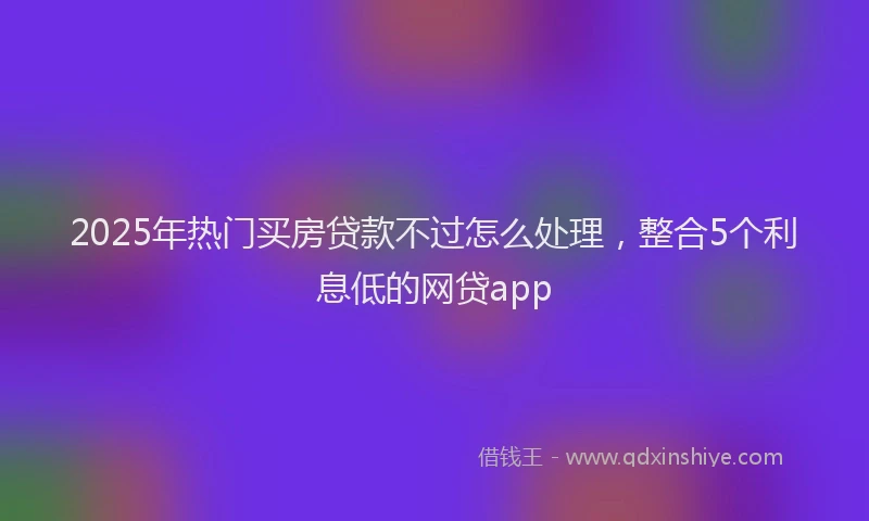 2025年热门买房贷款不过怎么处理，整合5个利息低的网贷app
