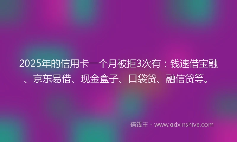 2025年的信用卡一个月被拒3次有：钱速借宝融、京东易借、现金盒子、口袋贷、融信贷等。