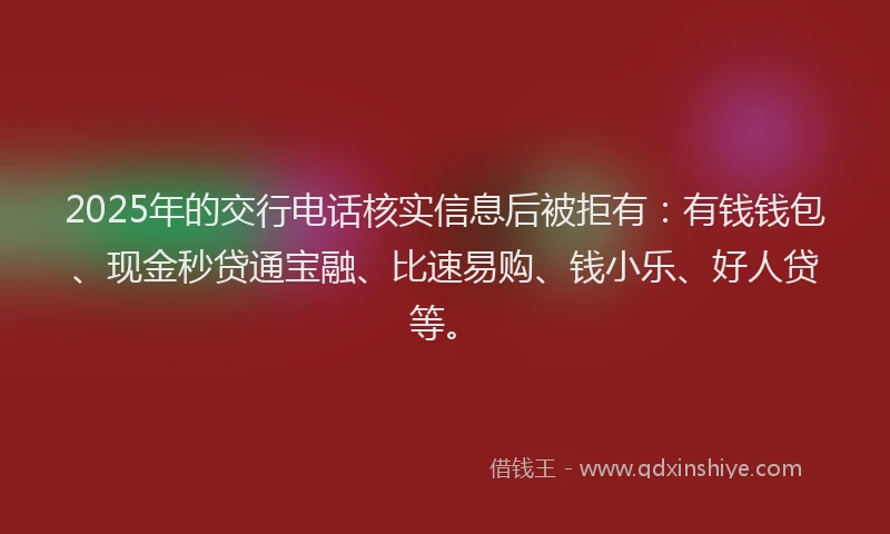 2025年的交行电话核实信息后被拒有：有钱钱包、现金秒贷通宝融、比速易购、钱小乐、好人贷等。