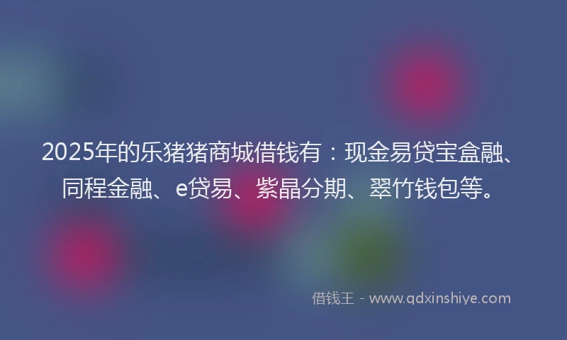 2025年的乐猪猪商城借钱有：现金易贷宝盒融、同程金融、e贷易、紫晶分期、翠竹钱包等。