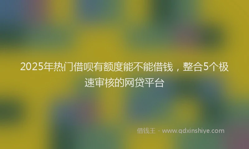 2025年热门借呗有额度能不能借钱，整合5个极速审核的网贷平台