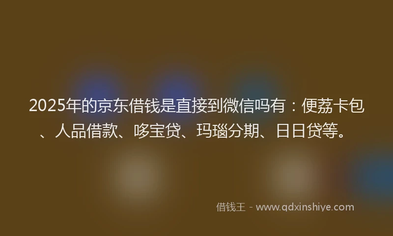 2025年的京东借钱是直接到微信吗有：便荔卡包、人品借款、哆宝贷、玛瑙分期、日日贷等。