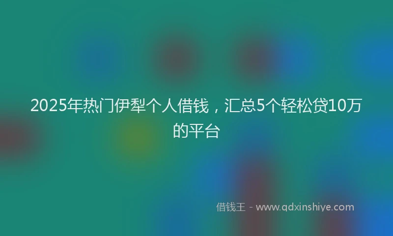 2025年热门伊犁个人借钱，汇总5个轻松贷10万的平台