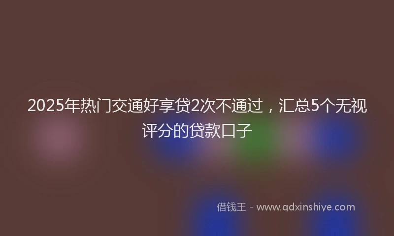 2025年热门交通好享贷2次不通过，汇总5个无视评分的贷款口子