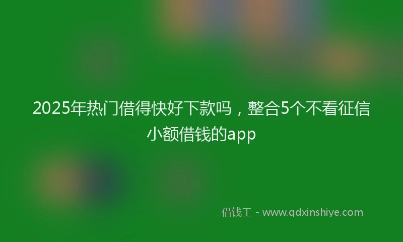 2025年热门借得快好下款吗，整合5个不看征信小额借钱的app