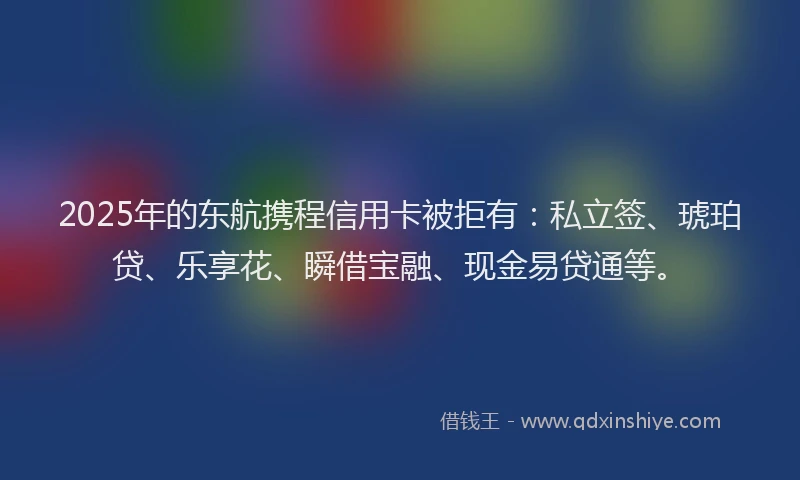 2025年的东航携程信用卡被拒有：私立签、琥珀贷、乐享花、瞬借宝融、现金易贷通等。