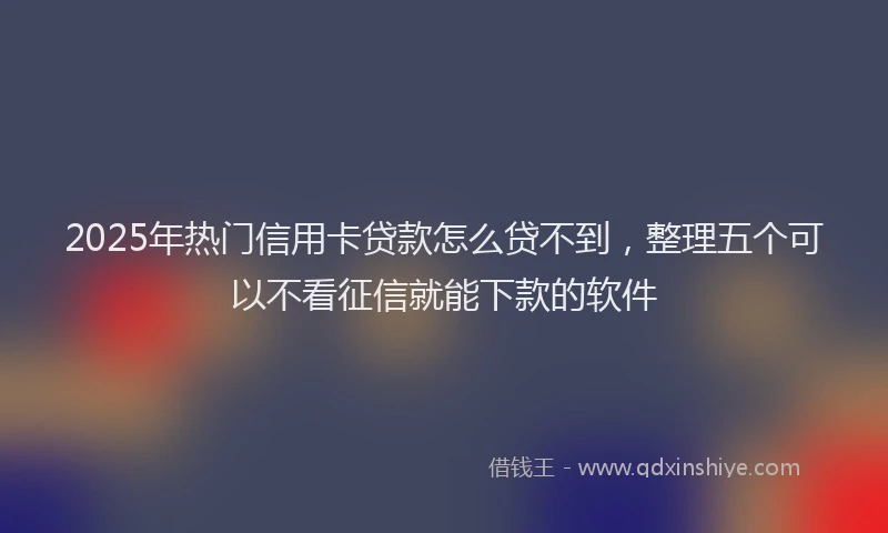 2025年热门信用卡贷款怎么贷不到，整理五个可以不看征信就能下款的软件