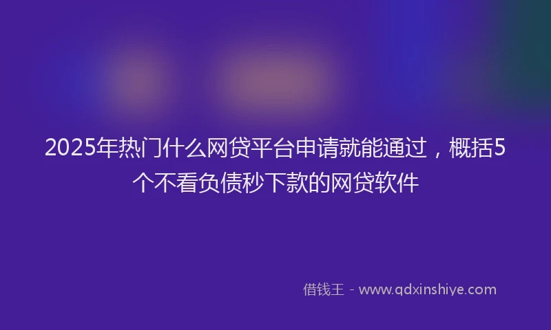 2025年热门什么网贷平台申请就能通过，概括5个不看负债秒下款的网贷软件
